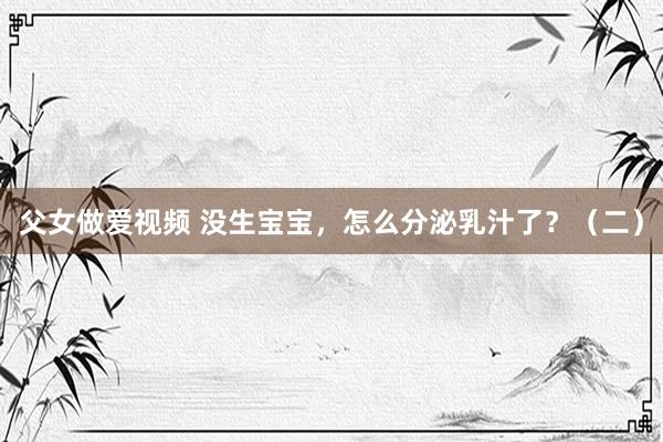 父女做爱视频 没生宝宝，怎么分泌乳汁了？（二）
