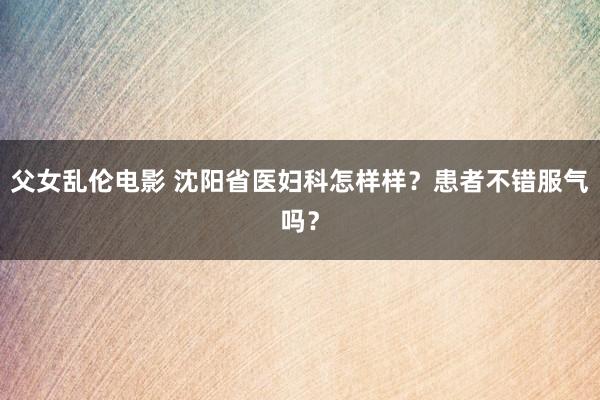 父女乱伦电影 沈阳省医妇科怎样样？患者不错服气吗？