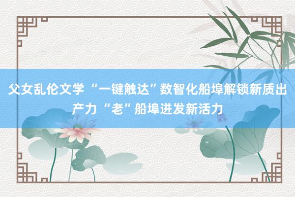 父女乱伦文学 “一键触达”数智化船埠解锁新质出产力 “老”船埠迸发新活力