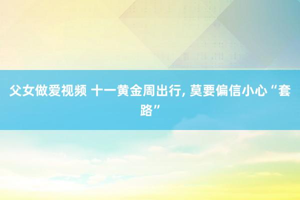 父女做爱视频 十一黄金周出行， 莫要偏信小心“套路”