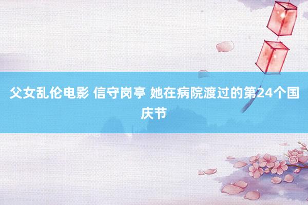 父女乱伦电影 信守岗亭 她在病院渡过的第24个国庆节