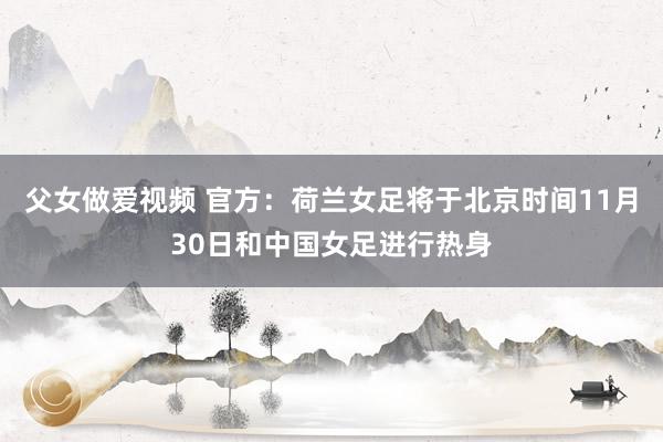 父女做爱视频 官方：荷兰女足将于北京时间11月30日和中国女足进行热身
