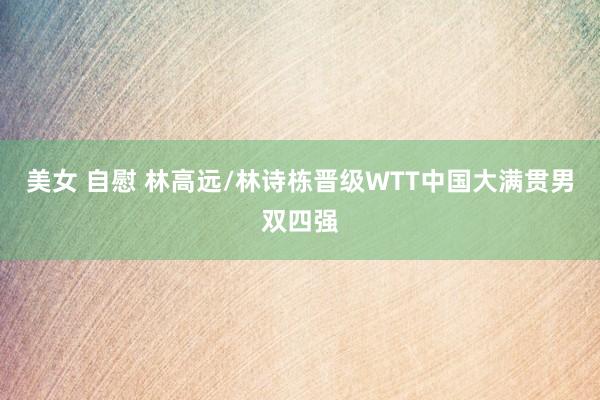 美女 自慰 林高远/林诗栋晋级WTT中国大满贯男双四强