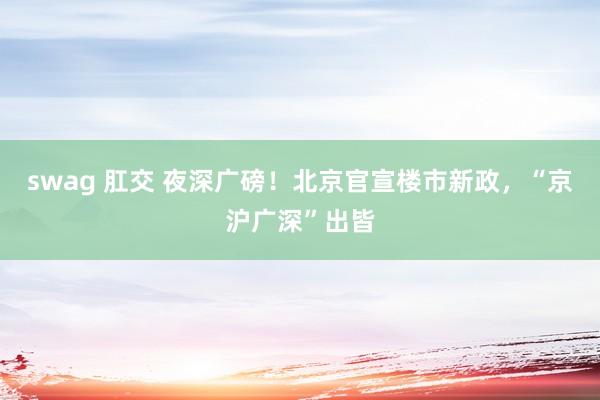 swag 肛交 夜深广磅！北京官宣楼市新政，“京沪广深”出皆