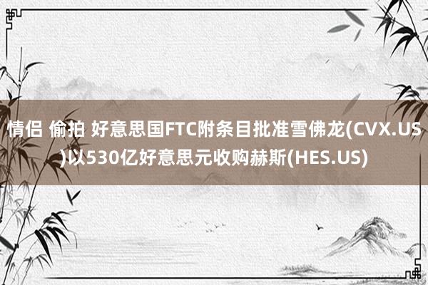 情侣 偷拍 好意思国FTC附条目批准雪佛龙(CVX.US)以530亿好意思元收购赫斯(HES.US)