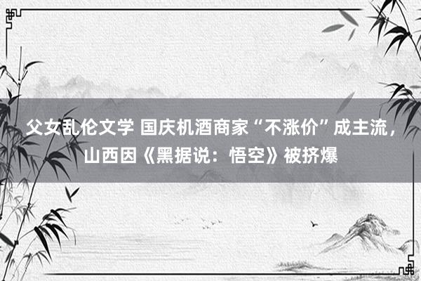 父女乱伦文学 国庆机酒商家“不涨价”成主流，山西因《黑据说：悟空》被挤爆
