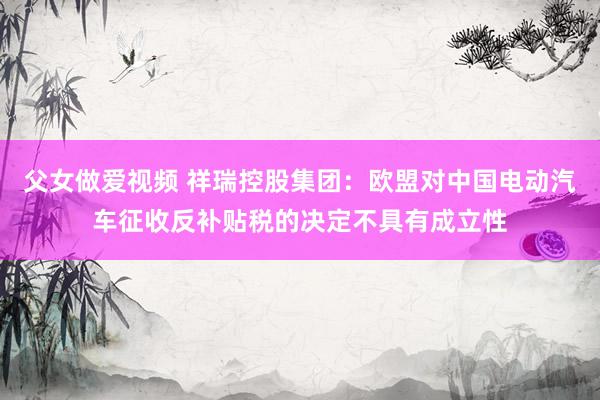 父女做爱视频 祥瑞控股集团：欧盟对中国电动汽车征收反补贴税的决定不具有成立性