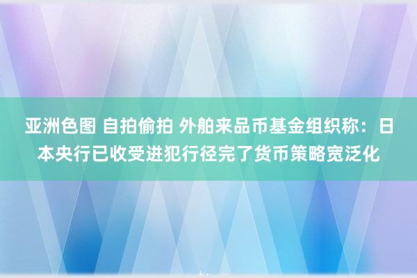 亚洲色图 自拍偷拍 外舶来品币基金组织称：日本央行已收受进犯行径完了货币策略宽泛化