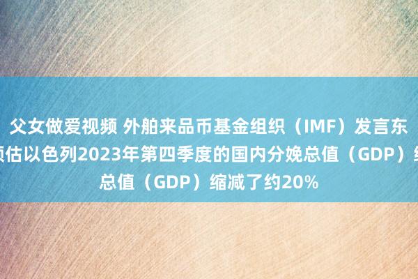 父女做爱视频 外舶来品币基金组织（IMF）发言东谈主暗意：预估以色列2023年第四季度的国内分娩总值（GDP）缩减了约20%
