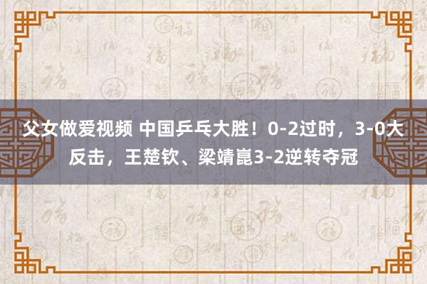 父女做爱视频 中国乒乓大胜！0-2过时，3-0大反击，王楚钦、梁靖崑3-2逆转夺冠