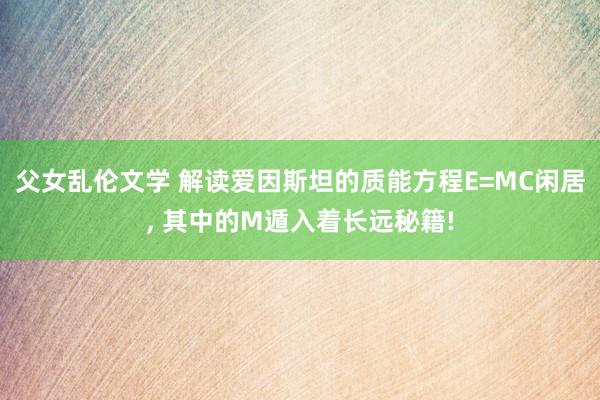父女乱伦文学 解读爱因斯坦的质能方程E=MC闲居， 其中的M遁入着长远秘籍!