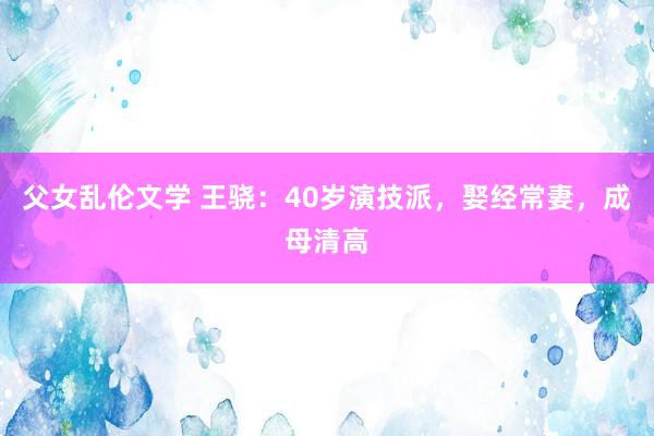 父女乱伦文学 王骁：40岁演技派，娶经常妻，成母清高