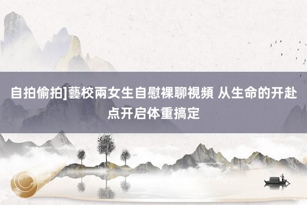 自拍偷拍]藝校兩女生自慰裸聊視頻 从生命的开赴点开启体重搞定