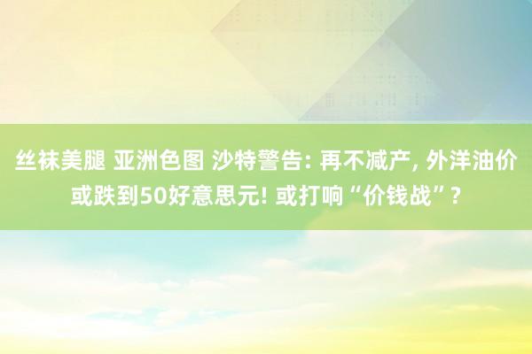 丝袜美腿 亚洲色图 沙特警告: 再不减产， 外洋油价或跌到50好意思元! 或打响“价钱战”?