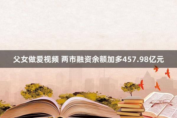 父女做爱视频 两市融资余额加多457.98亿元