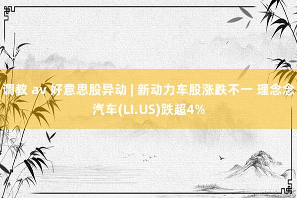 调教 av 好意思股异动 | 新动力车股涨跌不一 理念念汽车(LI.US)跌超4%