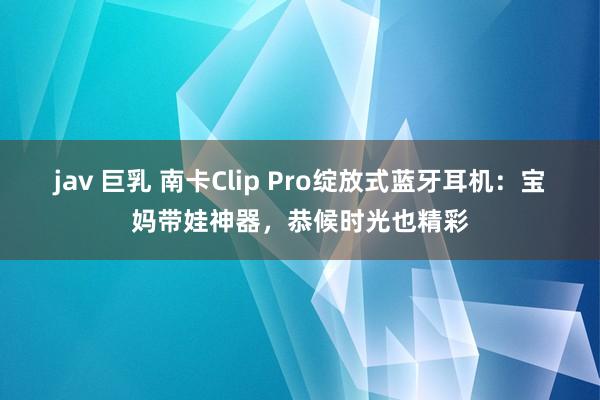 jav 巨乳 南卡Clip Pro绽放式蓝牙耳机：宝妈带娃神器，恭候时光也精彩