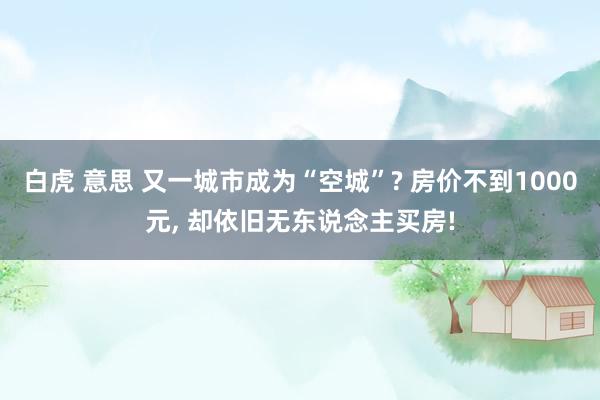 白虎 意思 又一城市成为“空城”? 房价不到1000元， 却依旧无东说念主买房!