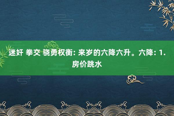 迷奸 拳交 骁勇权衡: 来岁的六降六升。六降: 1.房价跳水