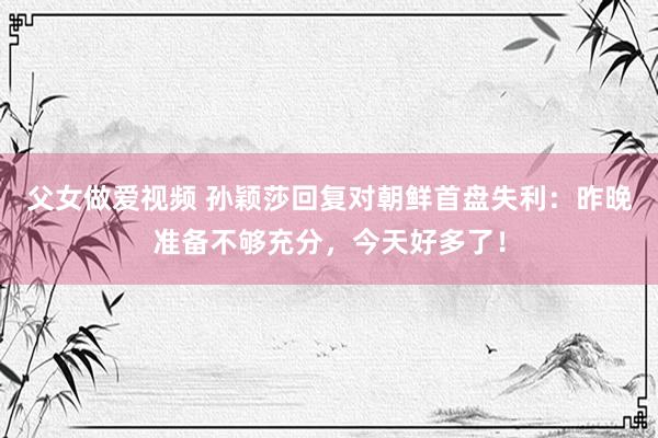 父女做爱视频 孙颖莎回复对朝鲜首盘失利：昨晚准备不够充分，今天好多了！