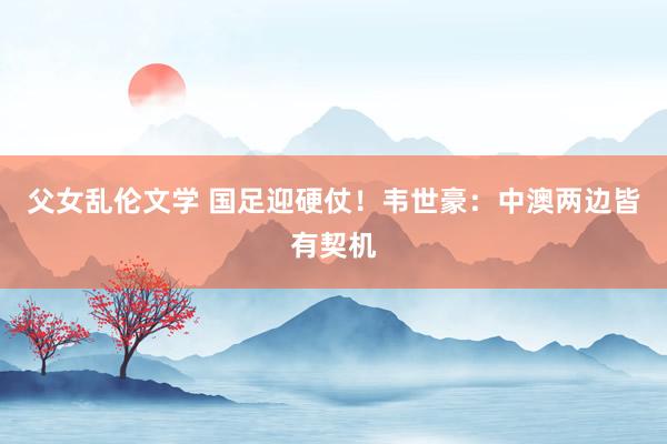 父女乱伦文学 国足迎硬仗！韦世豪：中澳两边皆有契机