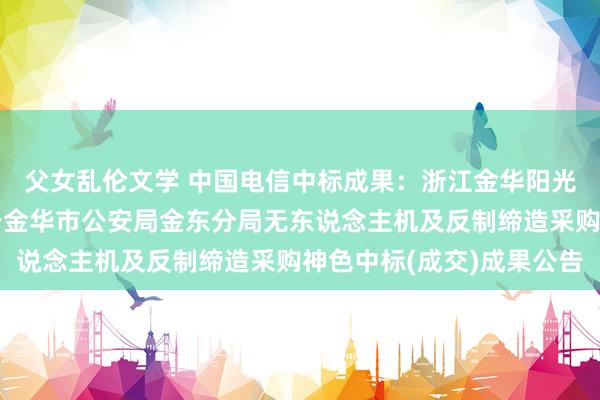 父女乱伦文学 中国电信中标成果：浙江金华阳光招标代理有限公司对于金华市公安局金东分局无东说念主机及反制缔造采购神色中标(成交)成果公告