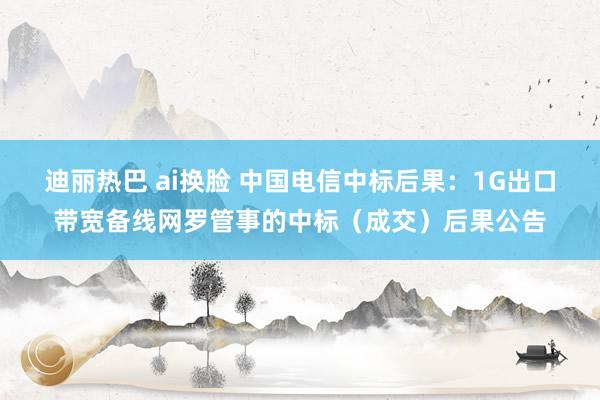 迪丽热巴 ai换脸 中国电信中标后果：1G出口带宽备线网罗管事的中标（成交）后果公告