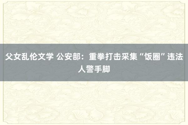 父女乱伦文学 公安部：重拳打击采集“饭圈”违法人警手脚