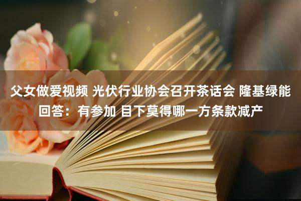 父女做爱视频 光伏行业协会召开茶话会 隆基绿能回答：有参加 目下莫得哪一方条款减产