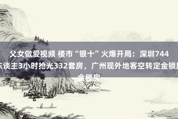 父女做爱视频 楼市“银十”火爆开局：深圳744东谈主3小时抢光332套房，广州现外地客空转定金锁房