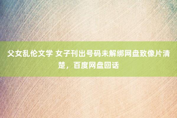 父女乱伦文学 女子刊出号码未解绑网盘致像片清楚，百度网盘回话