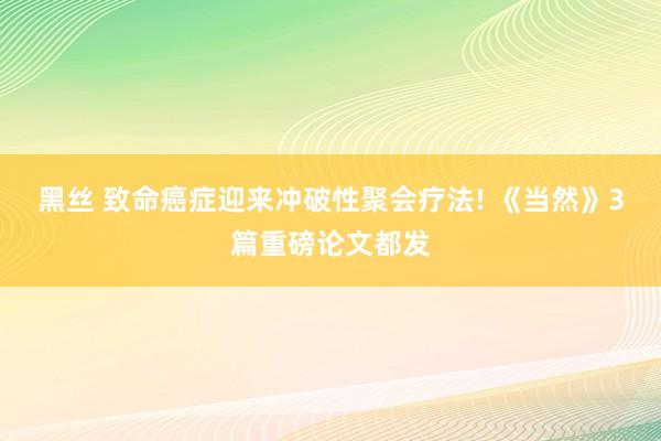 黑丝 致命癌症迎来冲破性聚会疗法! 《当然》3篇重磅论文都发