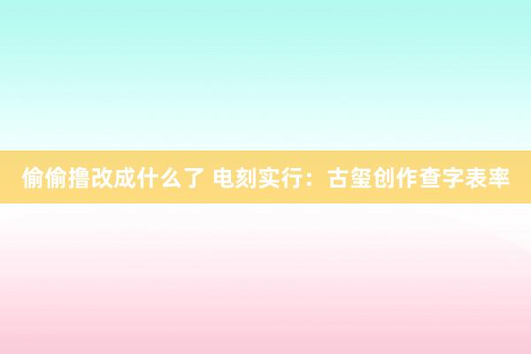 偷偷撸改成什么了 电刻实行：古玺创作查字表率