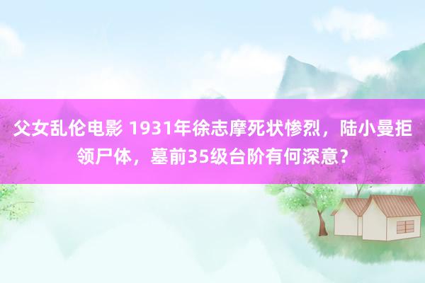 父女乱伦电影 1931年徐志摩死状惨烈，陆小曼拒领尸体，墓前35级台阶有何深意？