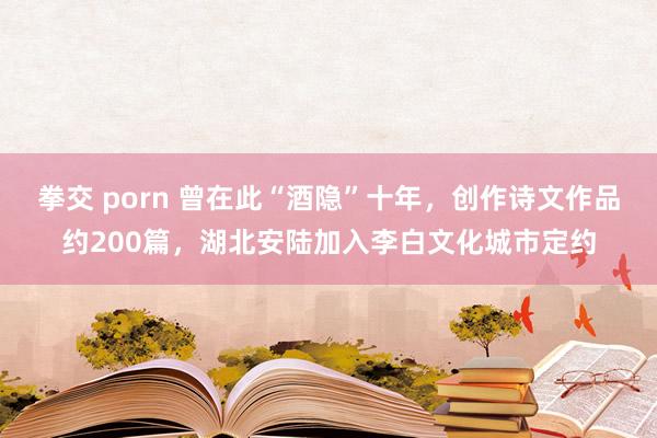 拳交 porn 曾在此“酒隐”十年，创作诗文作品约200篇，湖北安陆加入李白文化城市定约