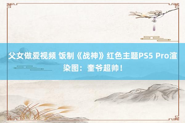 父女做爱视频 饭制《战神》红色主题PS5 Pro渲染图：奎爷超帅！