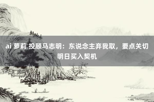 ai 萝莉 投顾马志明：东说念主弃我取，要点关切明日买入契机