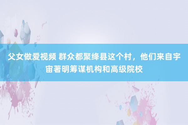 父女做爱视频 群众都聚绛县这个村，他们来自宇宙著明筹谋机构和高级院校
