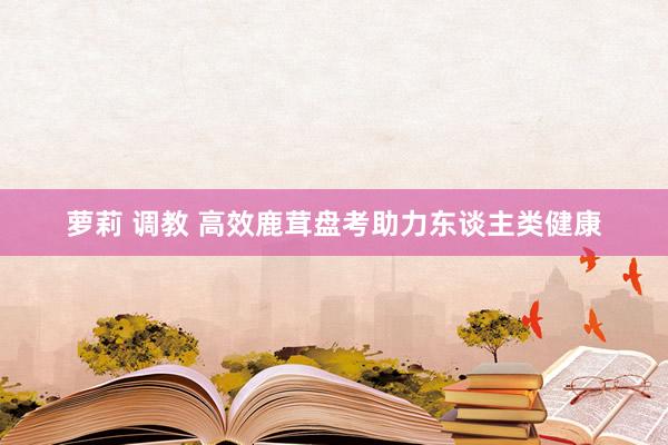 萝莉 调教 高效鹿茸盘考助力东谈主类健康