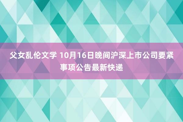 父女乱伦文学 10月16日晚间沪深上市公司要紧事项公告最新快递