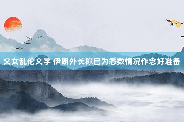 父女乱伦文学 伊朗外长称已为悉数情况作念好准备