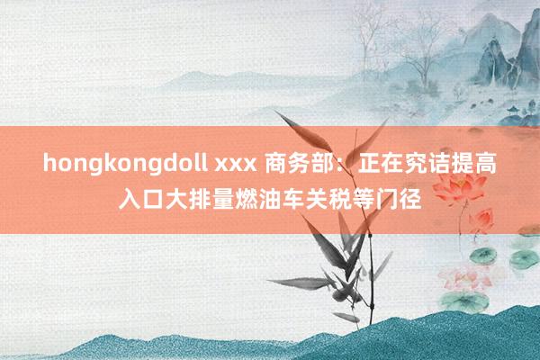 hongkongdoll xxx 商务部：正在究诘提高入口大排量燃油车关税等门径
