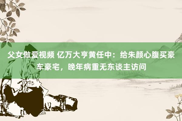 父女做爱视频 亿万大亨黄任中：给朱颜心腹买豪车豪宅，晚年病重无东谈主访问
