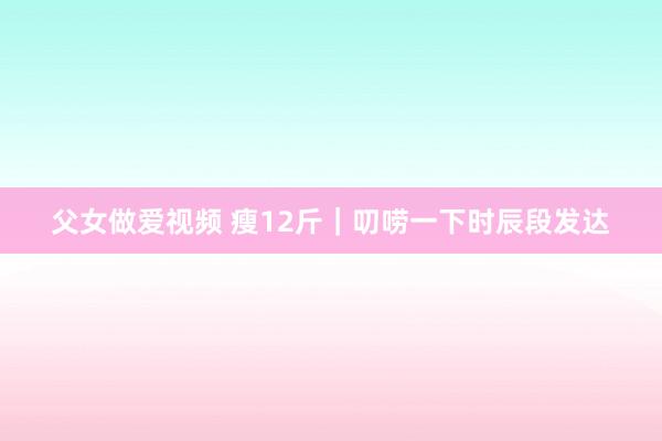 父女做爱视频 瘦12斤|叨唠一下时辰段发达