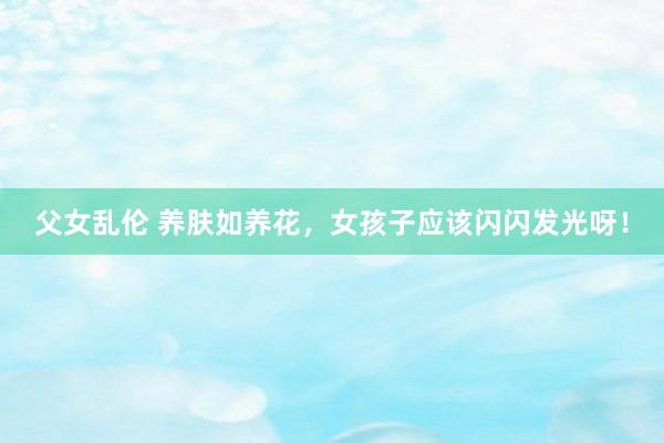 父女乱伦 养肤如养花,女孩子应该闪闪发光呀!