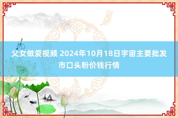 父女做爱视频 2024年10月18日宇宙主要批发市口头粉价钱行情