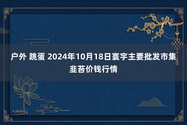 户外 跳蛋 2024年10月18日寰宇主要批发市集韭苔价钱行情