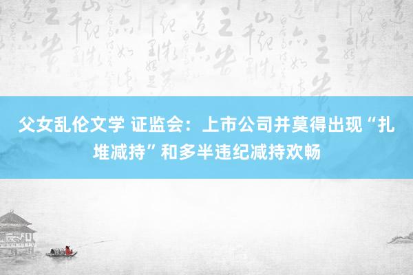 父女乱伦文学 证监会：上市公司并莫得出现“扎堆减持”和多半违纪减持欢畅
