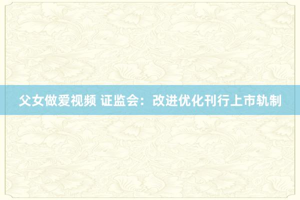 父女做爱视频 证监会：改进优化刊行上市轨制