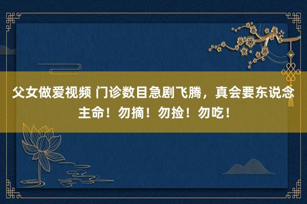 父女做爱视频 门诊数目急剧飞腾，真会要东说念主命！勿摘！勿捡！勿吃！